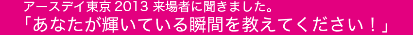 アースデイ東京2013 来場者に聞きました。「あなたが輝いている瞬間を教えてください！」