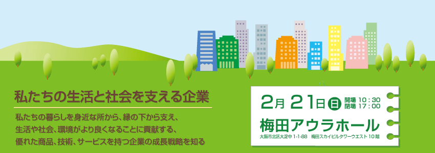 私たちの生活と社会を支える企業　私たちの暮らしを身近なところから、隠れた縁の下から支え、生活や社会、環境がより良くなることに貢献する、優れた商品、技術、サービスを持つ企業の成長戦略を知る　2010 年2 月21 日（日）10 時30 分～ 17 時00 分　梅田アウラホール