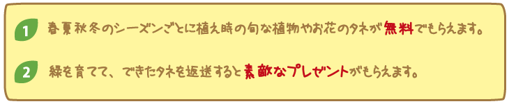 １　春夏秋冬のシーズンごとに植え時が旬な植物のタネが無料でもらえます。２　緑を育てて、できたタネを返送すると素敵なプレゼントがもらえます。