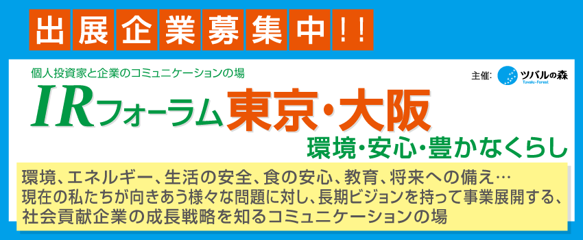 ただ今、出展企業募集中！ツバルの森の個人投資家説明会・IRフォーラム。環境、エネルギー、生活の安全、食の安心、教育、将来への備え…　現在の私たちが向きあう様々な問題に対し、長期ビジョンを持って事業を展開する企業。次の世代に、「より良い環境」、「安心な社会」、「豊かなくらし」を提供する、社会貢献企業の成長戦略を知るコミュニケーションの場。